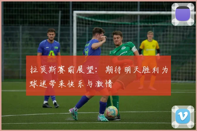 拉莫斯赛前展望：期待明天胜利为球迷带来快乐与激情