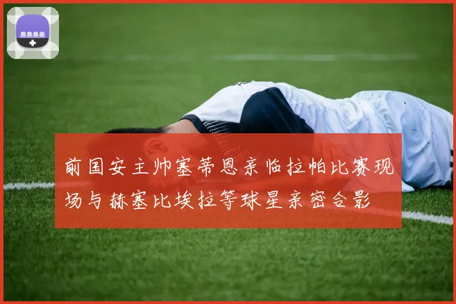 前国安主帅塞蒂恩亲临拉帕比赛现场与赫塞比埃拉等球星亲密合影