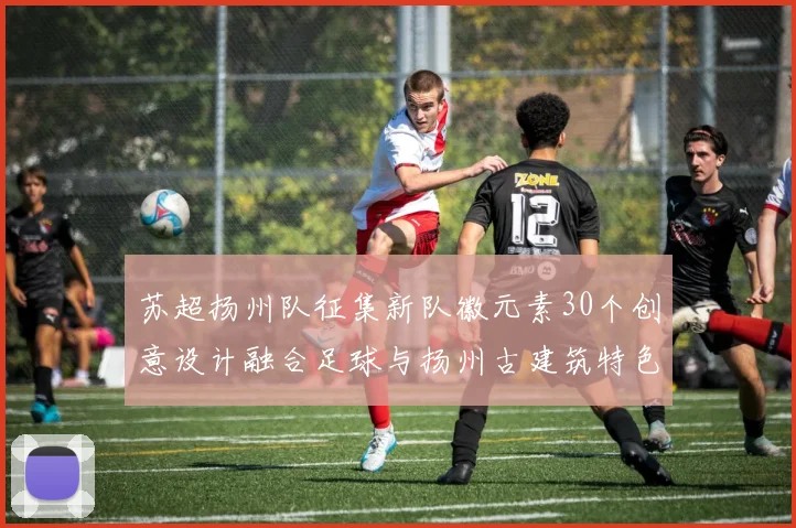 苏超扬州队征集新队徽元素30个创意设计融合足球与扬州古建筑特色