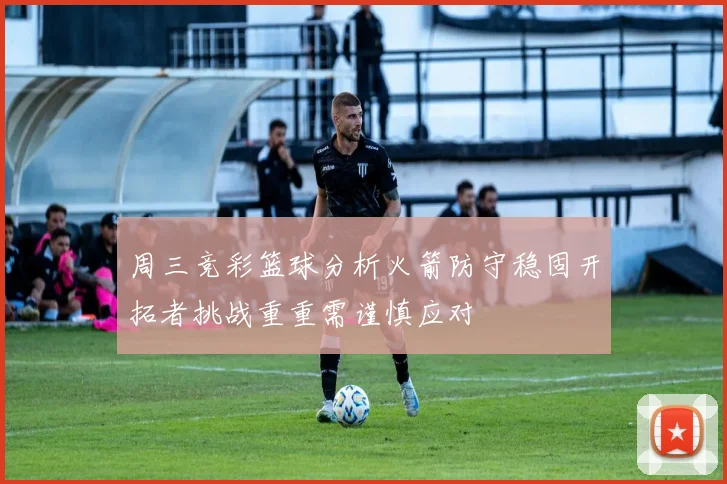 周三竞彩篮球分析火箭防守稳固开拓者挑战重重需谨慎应对