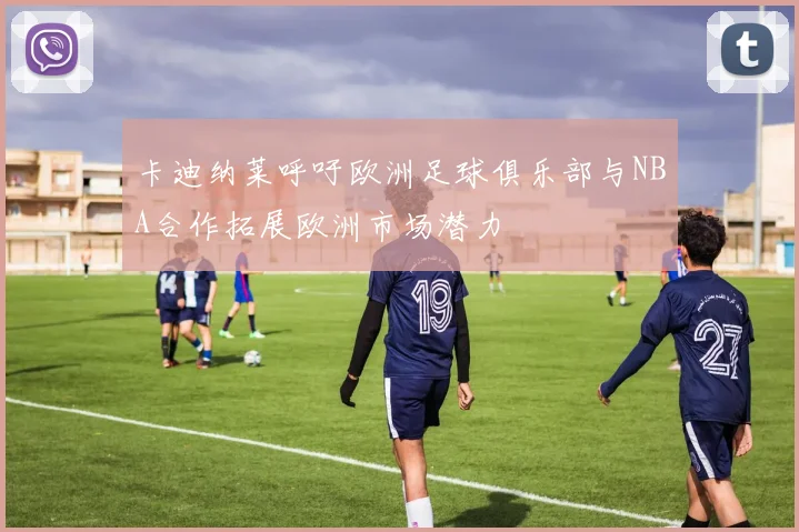 卡迪纳莱呼吁欧洲足球俱乐部与NBA合作拓展欧洲市场潜力