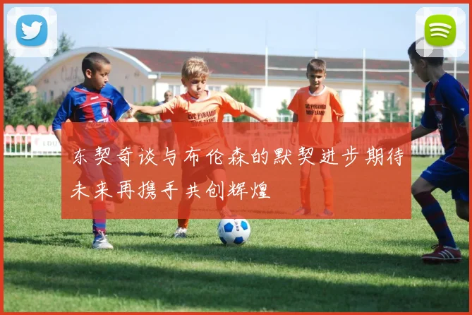 东契奇谈与布伦森的默契进步期待未来再携手共创辉煌