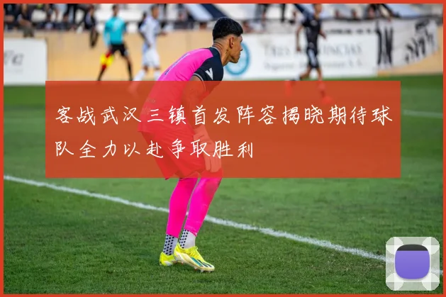 客战武汉三镇首发阵容揭晓期待球队全力以赴争取胜利