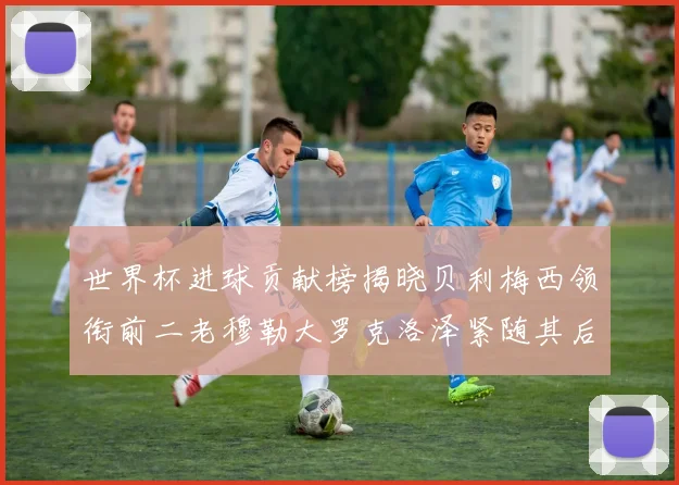 世界杯进球贡献榜揭晓贝利梅西领衔前二老穆勒大罗克洛泽紧随其后
