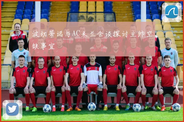 波切蒂诺与AC米兰会谈探讨主帅空缺事宜