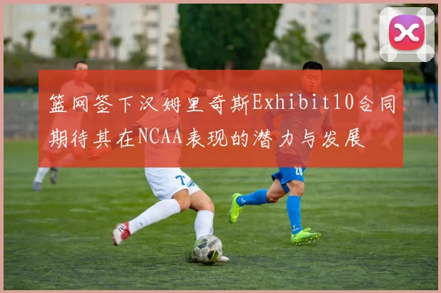 篮网签下汉姆里奇斯Exhibit10合同期待其在NCAA表现的潜力与发展