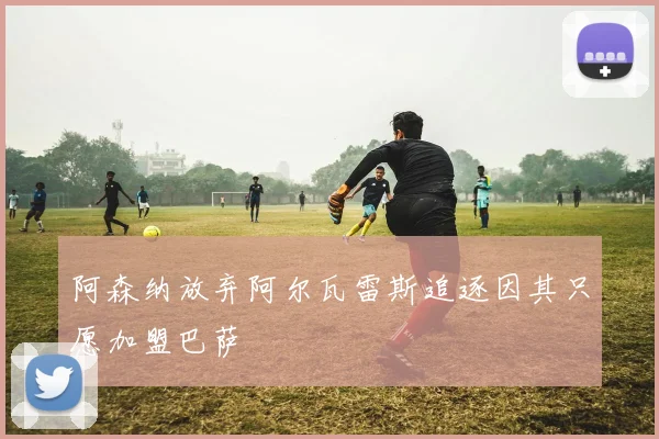 阿森纳放弃阿尔瓦雷斯追逐因其只愿加盟巴萨