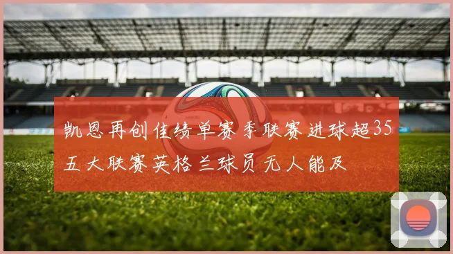 凯恩再创佳绩单赛季联赛进球超35五大联赛英格兰球员无人能及