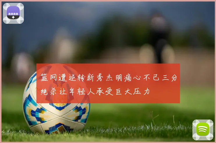 篮网遭逆转新秀杰明痛心不已三分绝杀让年轻人承受巨大压力