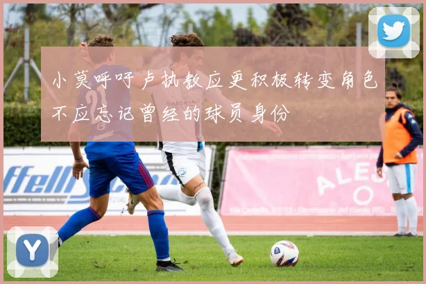 小莫呼吁卢执教应更积极转变角色不应忘记曾经的球员身份