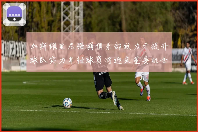 加斯佩里尼强调俱乐部致力于提升球队实力年轻球员将迎来重要机会