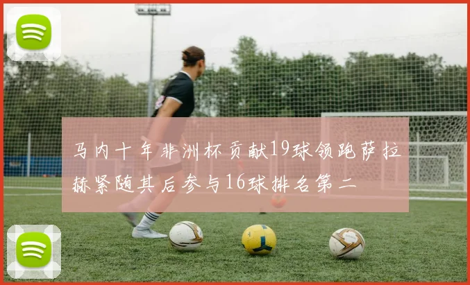 马内十年非洲杯贡献19球领跑萨拉赫紧随其后参与16球排名第二